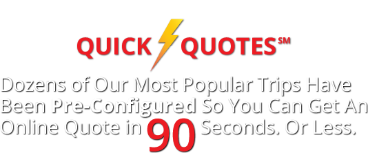 Quick Quotes ~ Dozens of Our Most Popular Trips Have Been Pre-Configured So You Can Get An Online Quote in <strong>90 Seconds</strong>. Or Less.